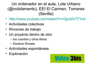 Un ordenador en el aula, Lola Urbano
    (@nololamento), EEI El Carmen, Tomares
                    (Sevilla)
•   http://www.youtube.com/watch?v=QjodZxTTYx4
•   Actividades colectivas
•   Rincones de trabajo
•   Un proyecto dentro de otro:
     – los cuentos y otros libros
     – Doctora Xinxeta
• Actividades espontáneas
• Exploración
                                    Vídeo 3bis
 