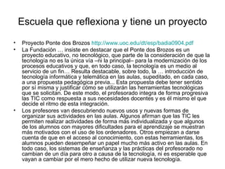 Escuela que reflexiona y tiene un proyecto
•   Proyecto Ponte dos Brozos http://www.uoc.edu/dt/esp/badia0904.pdf
•   La Fundación … insiste en destacar que el Ponte dos Brozos es un
    proyecto educativo, no tecnológico, que parte de la consideración de que la
    tecnología no es la única vía –ni la principal– para la modernización de los
    procesos educativos y que, en todo caso, la tecnología es un medio al
    servicio de un fin… Resulta destacable, sobre todo, la … introducción de
    tecnología informática y telemática en las aulas, supeditado, en cada caso,
    a una propuesta pedagógica previa... Esta propuesta debe tener sentido
    por sí misma y justificar cómo se utilizarán las herramientas tecnológicas
    que se solicitan. De este modo, el profesorado integra de forma progresiva
    las TIC como respuesta a sus necesidades docentes y es él mismo el que
    decide el ritmo de esta integración.
•   Los profesores van descubriendo nuevos usos y nuevas formas de
    organizar sus actividades en las aulas. Algunos afirman que las TIC les
    permiten realizar actividades de forma más individualizada y que algunos
    de los alumnos con mayores dificultades para el aprendizaje se muestran
    más motivados con el uso de los ordenadores. Otros empiezan a darse
    cuenta de que en el acceso al conocimiento, con estas herramientas, los
    alumnos pueden desempeñar un papel mucho más activo en las aulas. En
    todo caso, los sistemas de enseñanza y las prácticas del profesorado no
    cambian de un día para otro a causa de la tecnología, ni es esperable que
    vayan a cambiar por el mero hecho de utilizar nueva tecnología.
 