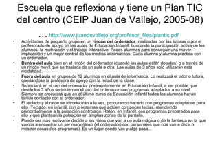Escuela que reflexiona y tiene un Plan TIC
    del centro (CEIP Juan de Vallejo, 2005-08)
         … http://www.juandevallejo.org/profesor_files/plantic.pdf
•    Actividades de pequeño grupo en un rincón del ordenador, realizadas por las tutoras o por el
     profesorado de apoyo en las aulas de Educación Infantil, buscando la participación activa de los
     alumnos, la motivación y el trabajo interactivo. Pocos alumnos para conseguir una mayor
     implicación y un mejor control de los medios informáticos. Cada alumno y alumna practica con
     un ordenador.
•    Dentro del aula bien en el rincón del ordenador (cuando las aulas estén dotadas) o a través de
     un rincón móvil que se traslada de un aula a otra. Las aulas de 3 años solo utilizarán esta
     modalidad.
•    Fuera del aula en grupos de 12 alumnos en el aula de informática. Lo realizará el tutor o tutora,
     quedándose la profesora de apoyo con la mitad de la clase.
•    Se iniciará en el uso del ordenador preferentemente en Educación Infantil, a ser posible que
     desde los 3 años se inicien en el uso del ordenador con programas adaptados a su nivel.
     Siempre se procurará que en el último curso de Educación Infantil todos los alumnos hayan
     tenido contacto con el ordenador.
•    El teclado y el ratón se introducirán a la vez, procurando hacerlo con programas adaptados para
     ello. Teclado, en infantil, con programas que actúen con pocas teclas, atendiendo
     primordialmente a la pulsación controlada. Ratón, en Infantil, con programas preparados para
     ello y que plantean la pulsación en amplias zonas de la pantalla.
•    Puede ser más motivante decirle a los niños que van a un aula mágica o de la fantasía en la que
     vamos a encontrar un ser maravilloso (el ordenador) con personajes que nos van a decir o
     mostrar cosas (los programas). Es un lugar donde vas y algo pasa...
 