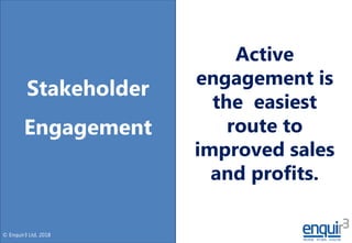 © Enquir3 Ltd, 2018
Stakeholder
Engagement
Active
engagement is
the easiest
route to
improved sales
and profits.
 