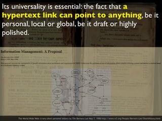 Its universality is essential: the fact that a
hypertext link can point to anything, be it
personal, local or global, be it draft or highly
polished.
The World Wide Web: A very short personal history by Tim Berners-Lee May 7, 1998 http://www.w3.org/People/Berners-Lee/ShortHistory.html
 