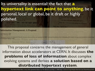 Its universality is essential: the fact that a
hypertext link can point to anything, be it
personal, local or global, be it draft or highly
polished.
The World Wide Web: A very short personal history by Tim Berners-Lee May 7, 1998 http://www.w3.org/People/Berners-Lee/ShortHistory.html
This proposal concerns the management of general
information about accelerators at CERN. It discusses the
problems of loss of information about complex
evolving systems and derives a solution based on a
distributed hypertext system.
 