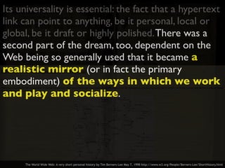 Its universality is essential: the fact that a hypertext
link can point to anything, be it personal, local or
global, be it draft or highly polished.There was a
second part of the dream, too, dependent on the
Web being so generally used that it became a
realistic mirror (or in fact the primary
embodiment) of the ways in which we work
and play and socialize.
The World Wide Web: A very short personal history by Tim Berners-Lee May 7, 1998 http://www.w3.org/People/Berners-Lee/ShortHistory.html
 