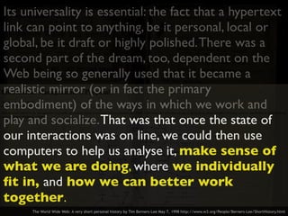 Its universality is essential: the fact that a hypertext
link can point to anything, be it personal, local or
global, be it draft or highly polished.There was a
second part of the dream, too, dependent on the
Web being so generally used that it became a
realistic mirror (or in fact the primary
embodiment) of the ways in which we work and
play and socialize.That was that once the state of
our interactions was on line, we could then use
computers to help us analyse it, make sense of
what we are doing, where we individually
ﬁt in, and how we can better work
together.
The World Wide Web: A very short personal history by Tim Berners-Lee May 7, 1998 http://www.w3.org/People/Berners-Lee/ShortHistory.html
 