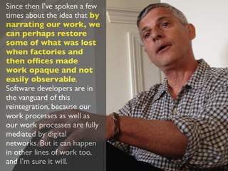 Since then I’ve spoken a few
times about the idea that by
narrating our work, we
can perhaps restore
some of what was lost
when factories and
then ofﬁces made
work opaque and not
easily observable.
Software developers are in
the vanguard of this
reintegration, because our
work processes as well as
our work processes are fully
mediated by digital
networks. But it can happen
in other lines of work too,
and I’m sure it will.
 