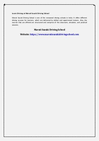 Learn Driving at Maruti Suzuki Driving School
Maruti Suzuki Driving School is one of the renowned driving schools in India. It offers different
driving courses for learners, which are delivered by skilled and experienced trainers. Also, the
courses that are offered are structured and comprise of the classroom, simulator, and practical
sessions.
Maruti Suzuki Driving School
Website: https://www.marutisuzukidrivingschool.com
 