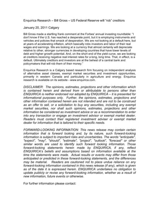 Enquirica Research – Bill Gross – US Federal Reserve will “rob” creditors

January 20, 2011 Calgary

Bill Gross made a startling frank comment at the Forbes' annual investing roundtable: “I
don't know if the U.S. has reached a desperate point, but it is employing instruments and
vehicles and policies that smack of desperation. We are not looking at a default here, but
at years of accelerating inflation, which basically robs investors and labor of their real
wages and earnings. We are looking at a currency that almost certainly will depreciate
relative to other, stronger currencies in developing countries that have lower levels of
debt and higher growth potential. And, on the short end of the yield curve, we are looking
at creditors receiving negative real interest rates for a long, long time. That, in effect, is a
default. Ultimately creditors and investors are at the behest of a central bank and
policymakers that will rob them of their money.”

Enquirica Research is a Calgary based research firm focusing on independent analysis
of alternative asset classes, exempt market securities and investment opportunities,
primarily in western Canada and particularly in agriculture and energy. Enquirica
research is available on its website - www.enquirica.com.

DISCLAIMER: The opinions, estimates, projections and other information which
is contained herein and derived from or attributable to persons other than
ENQUIRICA is neither endorsed nor adopted by ENQUIRICA – it is presented for
informational purposes only. Further, the opinions, estimates, projections and
other information contained herein are not intended and are not to be construed
as an offer to sell, or a solicitation to buy any securities, including any exempt
market securities, nor shall such opinions, estimates, projections and other
information be considered as investment advice or as a recommendation to enter
into any transaction or engage an investment advisor or exempt market dealer.
Readers must contact their registered investment adviser or exempt market
dealer for information that is tailored to their specific needs.

FORWARD-LOOKING INFORMATION: This news release may contain certain
information that is forward looking and, by its nature, such forward-looking
information is subject to important risks and uncertainties. The words "anticipate",
"expect", "may", "should", "estimate", "project", "outlook", "forecast" or other
similar words are used to identify such forward looking information. Those
forward-looking statements herein made by ENQUIRICA, if any, reflect
ENQUIRICA’s beliefs and assumptions based on information available at the
time the statements were made. Actual results or events may differ from those
anticipated or predicted in these forward-looking statements, and the differences
may be material. Readers are cautioned not to place undue reliance on any
forward-looking information contained in this news release (if any), which is given
as of the date it is expressed herein. ENQUIRICA undertakes no obligation to
update publicly or revise any forward-looking information, whether as a result of
new information, future events or otherwise.

For further information please contact:
 