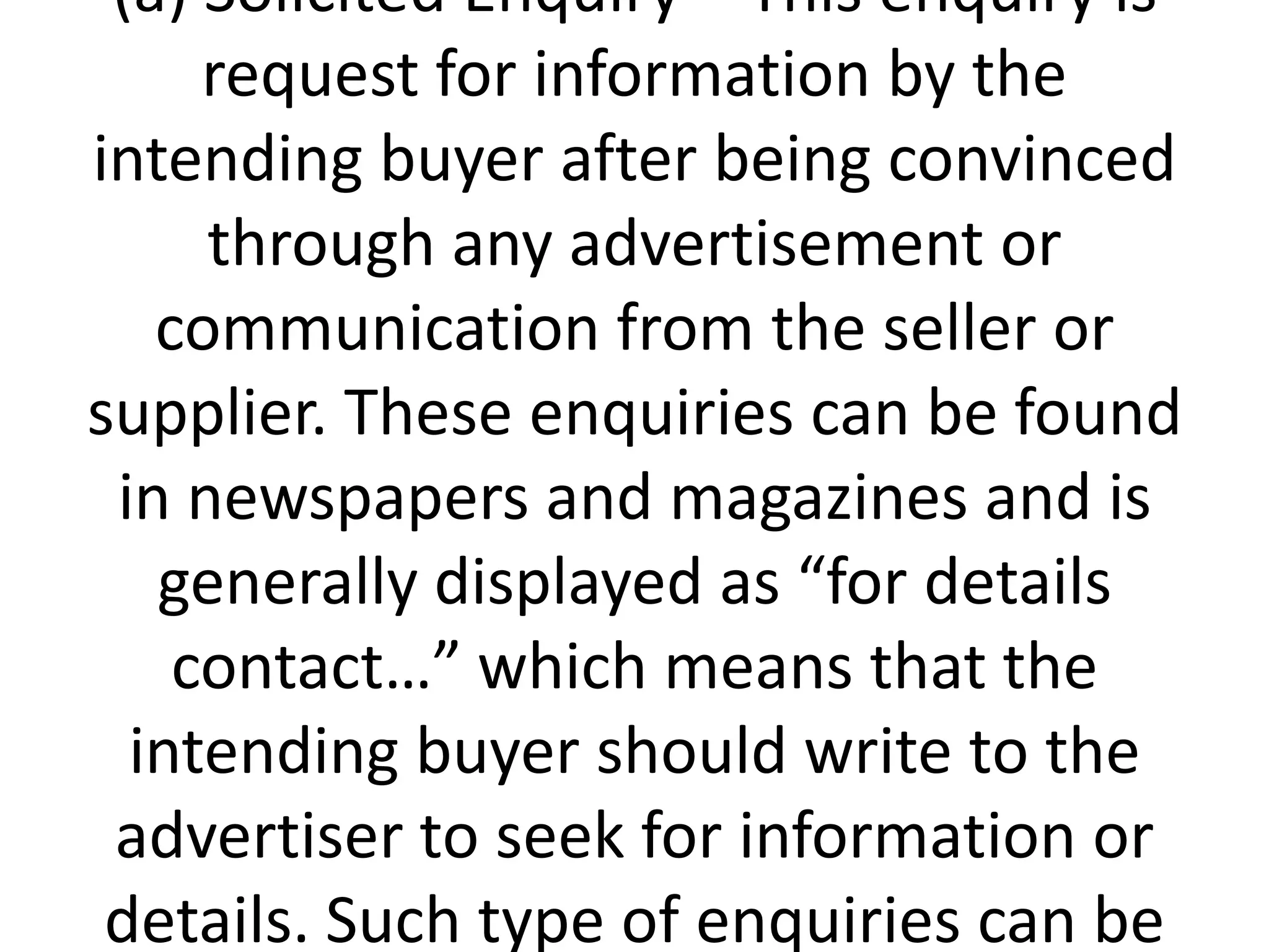 (a) Solicited Enquiry – This enquiry is
request for information by the
intending buyer after being convinced
through any advertisement or
communication from the seller or
supplier. These enquiries can be found
in newspapers and magazines and is
generally displayed as “for details
contact…” which means that the
intending buyer should write to the
advertiser to seek for information or
details. Such type of enquiries can be

 