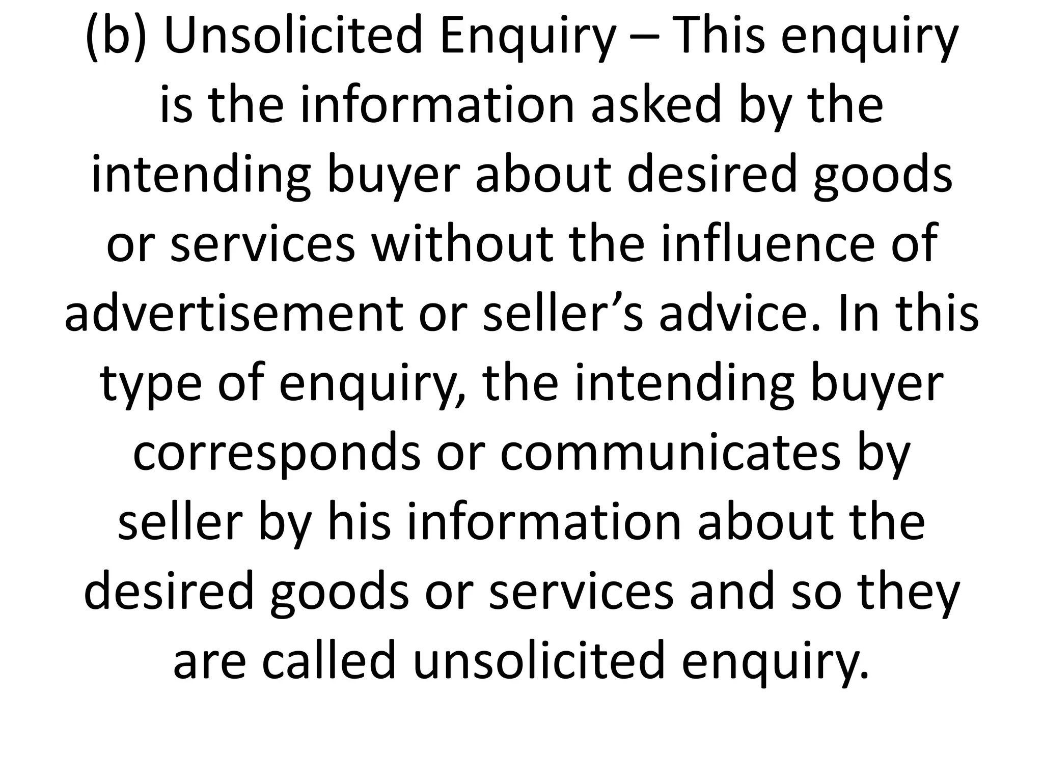 (b) Unsolicited Enquiry – This enquiry
is the information asked by the
intending buyer about desired goods
or services without the influence of
advertisement or seller’s advice. In this
type of enquiry, the intending buyer
corresponds or communicates by
seller by his information about the
desired goods or services and so they
are called unsolicited enquiry.

 