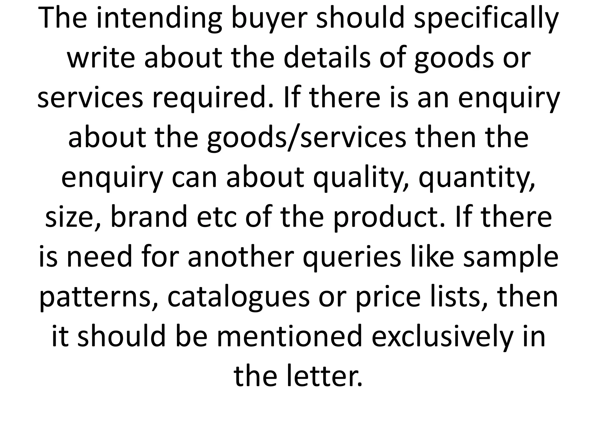 The intending buyer should specifically
write about the details of goods or
services required. If there is an enquiry
about the goods/services then the
enquiry can about quality, quantity,
size, brand etc of the product. If there
is need for another queries like sample
patterns, catalogues or price lists, then
it should be mentioned exclusively in
the letter.

 