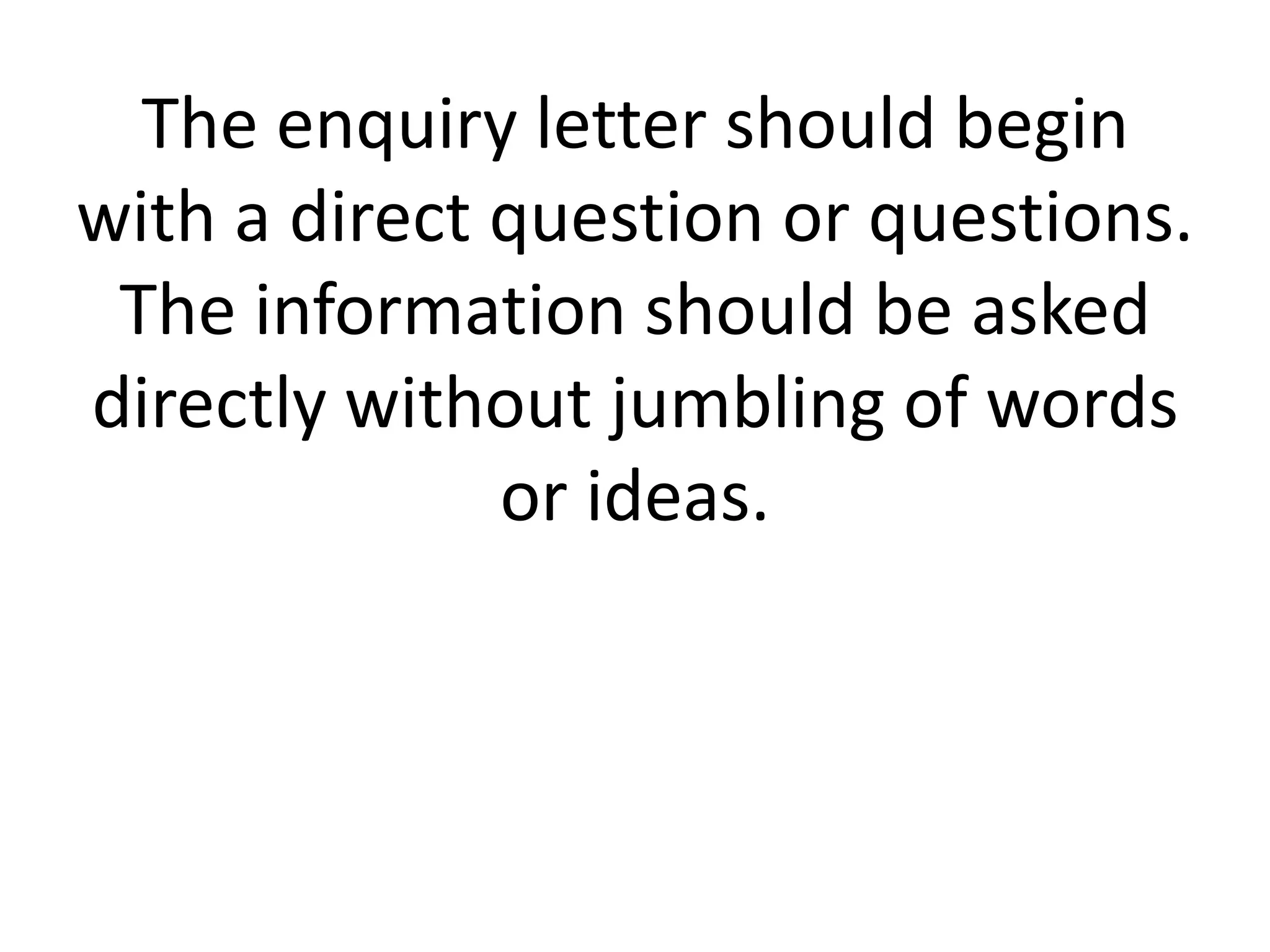 The enquiry letter should begin
with a direct question or questions.
The information should be asked
directly without jumbling of words
or ideas.

 