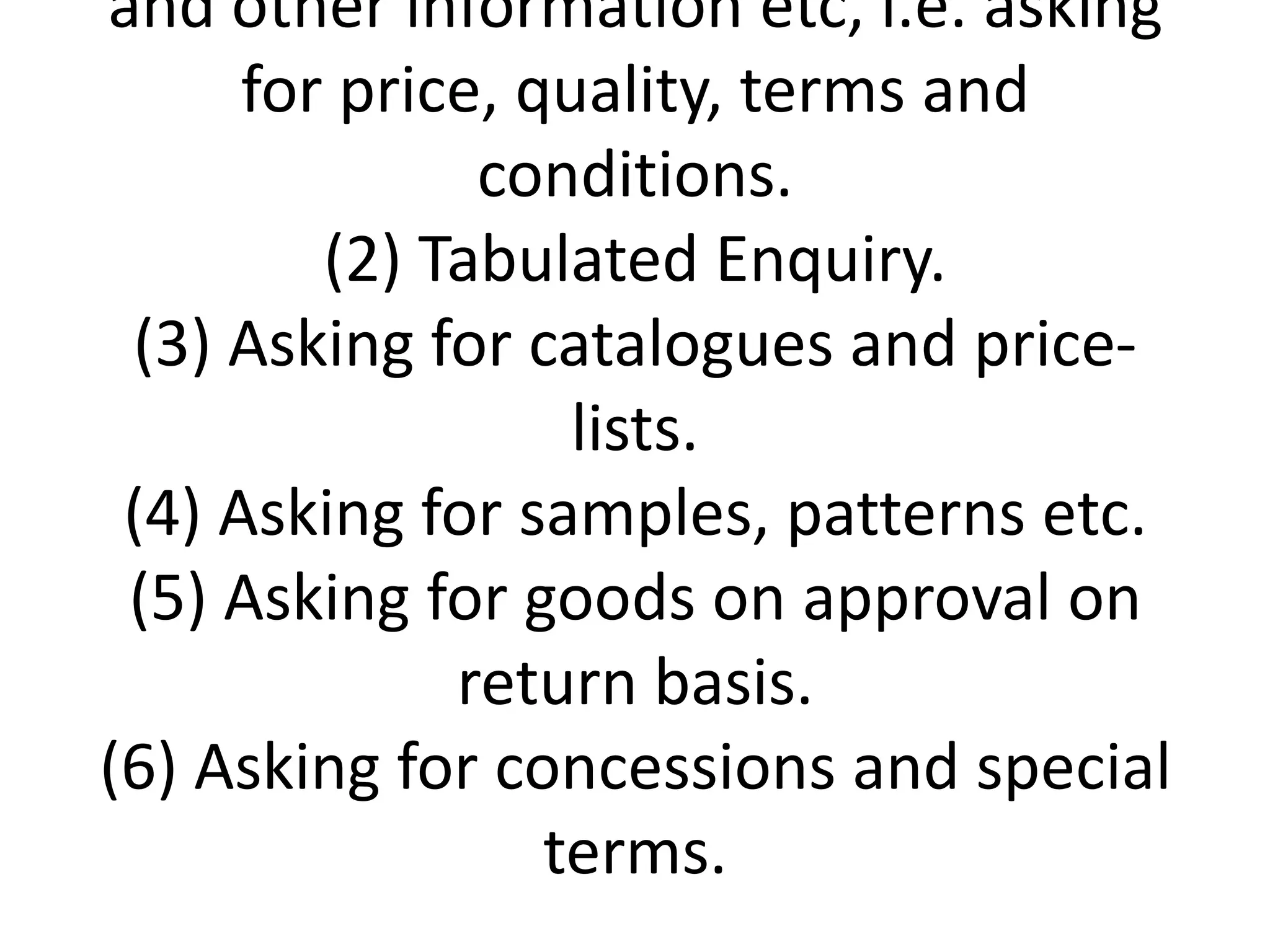 and other information etc, i.e. asking
for price, quality, terms and
conditions.
(2) Tabulated Enquiry.
(3) Asking for catalogues and pricelists.
(4) Asking for samples, patterns etc.
(5) Asking for goods on approval on
return basis.
(6) Asking for concessions and special
terms.

 