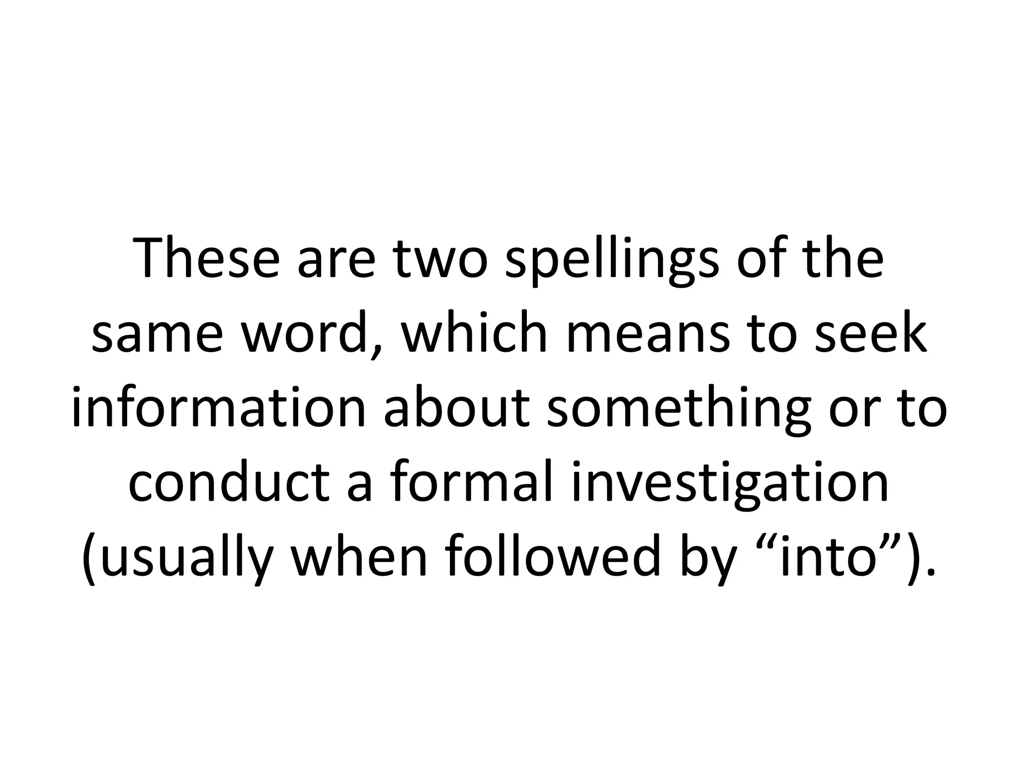 These are two spellings of the
same word, which means to seek
information about something or to
conduct a formal investigation
(usually when followed by “into”).

 