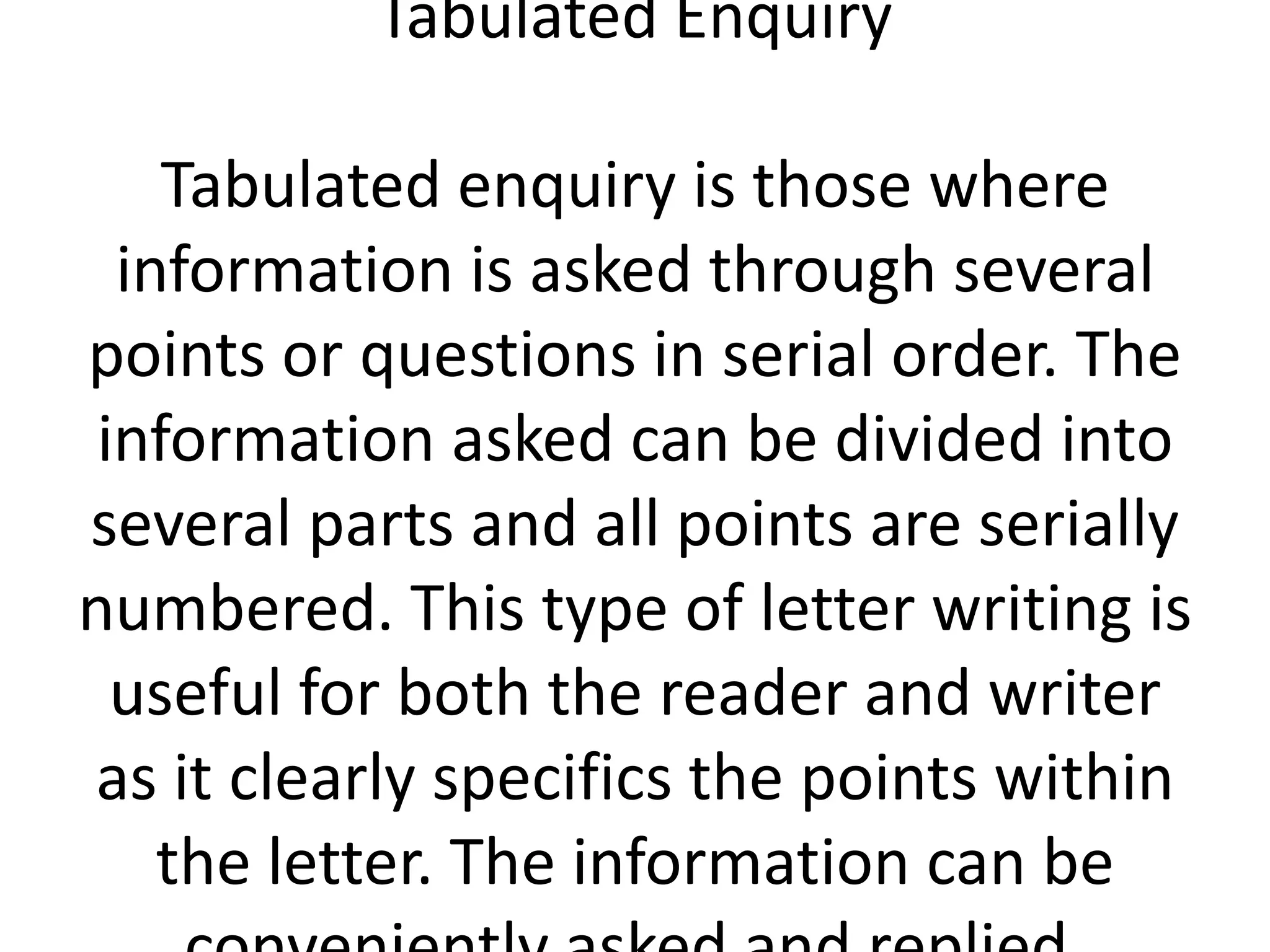 Tabulated Enquiry
Tabulated enquiry is those where
information is asked through several
points or questions in serial order. The
information asked can be divided into
several parts and all points are serially
numbered. This type of letter writing is
useful for both the reader and writer
as it clearly specifics the points within
the letter. The information can be

 