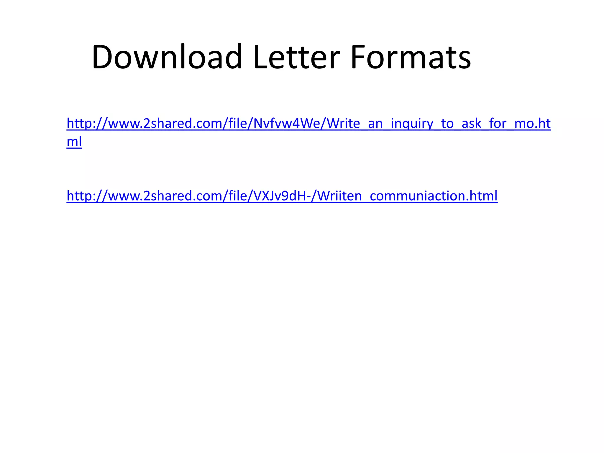 Download Letter Formats
http://www.2shared.com/file/Nvfvw4We/Write_an_inquiry_to_ask_for_mo.ht
ml

http://www.2shared.com/file/VXJv9dH-/Wriiten_communiaction.html

 