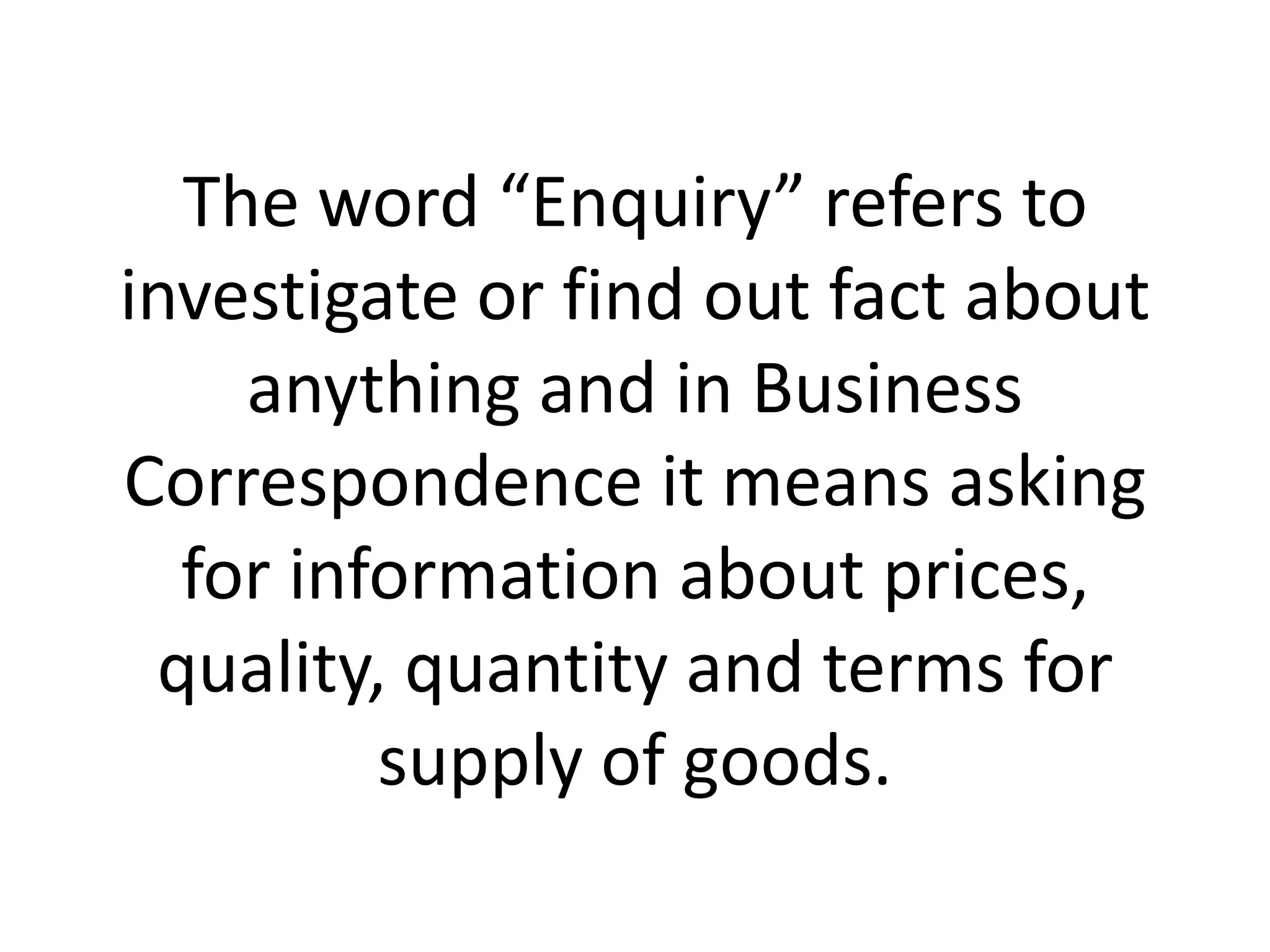 The word “Enquiry” refers to
investigate or find out fact about
anything and in Business
Correspondence it means asking
for information about prices,
quality, quantity and terms for
supply of goods.

 