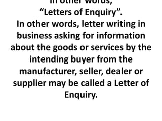 In other words,
“Letters of Enquiry”.
In other words, letter writing in
business asking for information
about the goods or services by the
intending buyer from the
manufacturer, seller, dealer or
supplier may be called a Letter of
Enquiry.

 