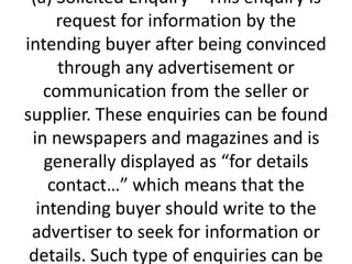 (a) Solicited Enquiry – This enquiry is
request for information by the
intending buyer after being convinced
through any advertisement or
communication from the seller or
supplier. These enquiries can be found
in newspapers and magazines and is
generally displayed as “for details
contact…” which means that the
intending buyer should write to the
advertiser to seek for information or
details. Such type of enquiries can be

 