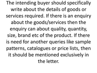 The intending buyer should specifically
write about the details of goods or
services required. If there is an enquiry
about the goods/services then the
enquiry can about quality, quantity,
size, brand etc of the product. If there
is need for another queries like sample
patterns, catalogues or price lists, then
it should be mentioned exclusively in
the letter.

 
