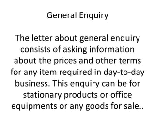 General Enquiry
The letter about general enquiry
consists of asking information
about the prices and other terms
for any item required in day-to-day
business. This enquiry can be for
stationary products or office
equipments or any goods for sale..

 