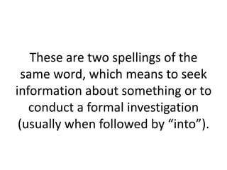 These are two spellings of the
same word, which means to seek
information about something or to
conduct a formal investigation
(usually when followed by “into”).

 