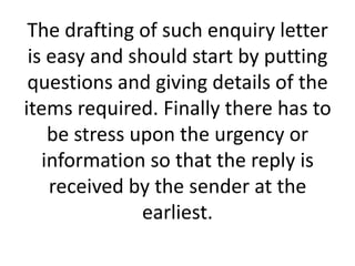 The drafting of such enquiry letter
is easy and should start by putting
questions and giving details of the
items required. Finally there has to
be stress upon the urgency or
information so that the reply is
received by the sender at the
earliest.

 