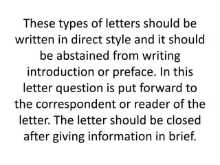 These types of letters should be
written in direct style and it should
be abstained from writing
introduction or preface. In this
letter question is put forward to
the correspondent or reader of the
letter. The letter should be closed
after giving information in brief.

 