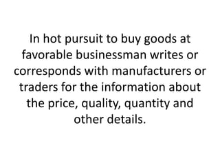 In hot pursuit to buy goods at
favorable businessman writes or
corresponds with manufacturers or
traders for the information about
the price, quality, quantity and
other details.

 
