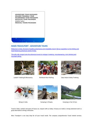 ADVENTURE TOUR PACKAGES
GOLDEN TRIANGLE TOUR
PILGRIMAGE TOUR PACKAGES
WILDLIFE TOUR PACKAGES
 Wildlife Safari
MEDICAL TOURS PACKAGES
MARS TRAVELPORT - ADVENTURE TOURS
Welcome to India, the land of exalting adventures and irresistible charm! Set an expedition to the thrilling and
heart-fastening adventure world of India.
The lofty hilly ranges lures the adventure lovers to indulge in trekking, mountaineering, rock climbing and
mountain biking.
Ladakh Trekking & Monastery Rishikesh River Rafting Sabu Nubra Valley Trekking
Skiing In India Camping in Chopta Camping in Har Ki Dun
Travel in Style, comfort and space of luxury car, enquire with us today. A luxury car makes a strong statement and is a
great alternative to hiring a limousine.
Mars Travelport is one stop shop for all your travel needs. The company comprehensive Travel related services.
 