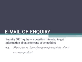 E-MAIL OF ENQUIRY 
Enquiry OR Inquiry – a question intended to get 
information about someone or something 
e.g. Many people have already made enquiries about 
our new product 
 