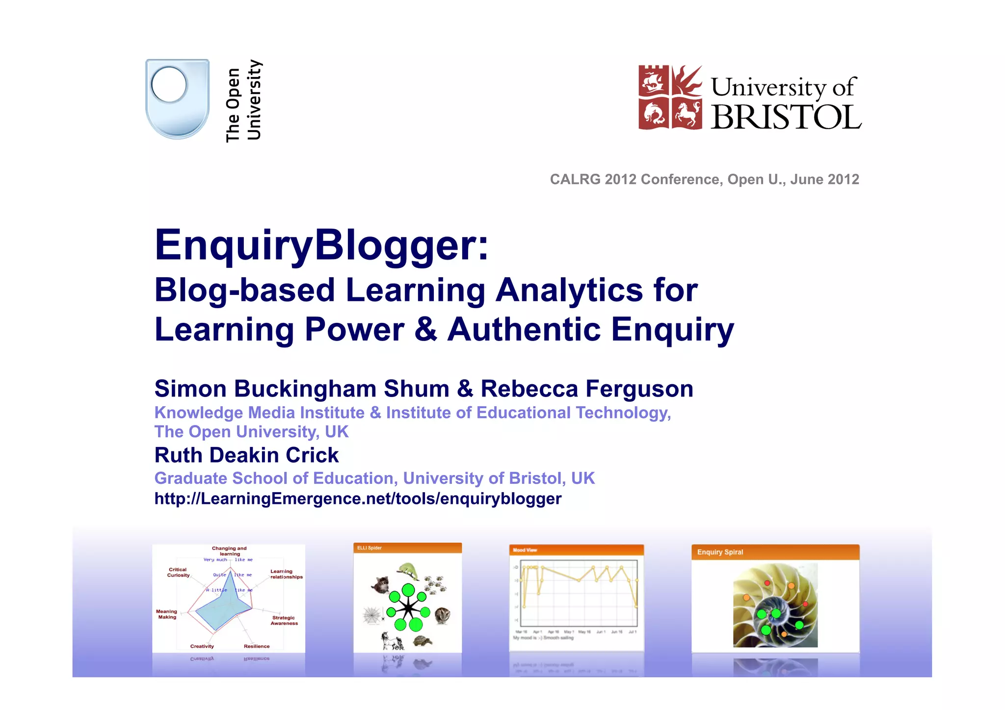 CALRG 2012 Conference, Open U., June 2012




EnquiryBlogger:
Blog-based Learning Analytics for
Learning Power & Authentic Enquiry
Simon Buckingham Shum & Rebecca Ferguson
Knowledge Media Institute & Institute of Educational Technology,
The Open University, UK
Ruth Deakin Crick
Graduate School of Education, University of Bristol, UK
http://LearningEmergence.net/tools/enquiryblogger




                                                                                             1
 