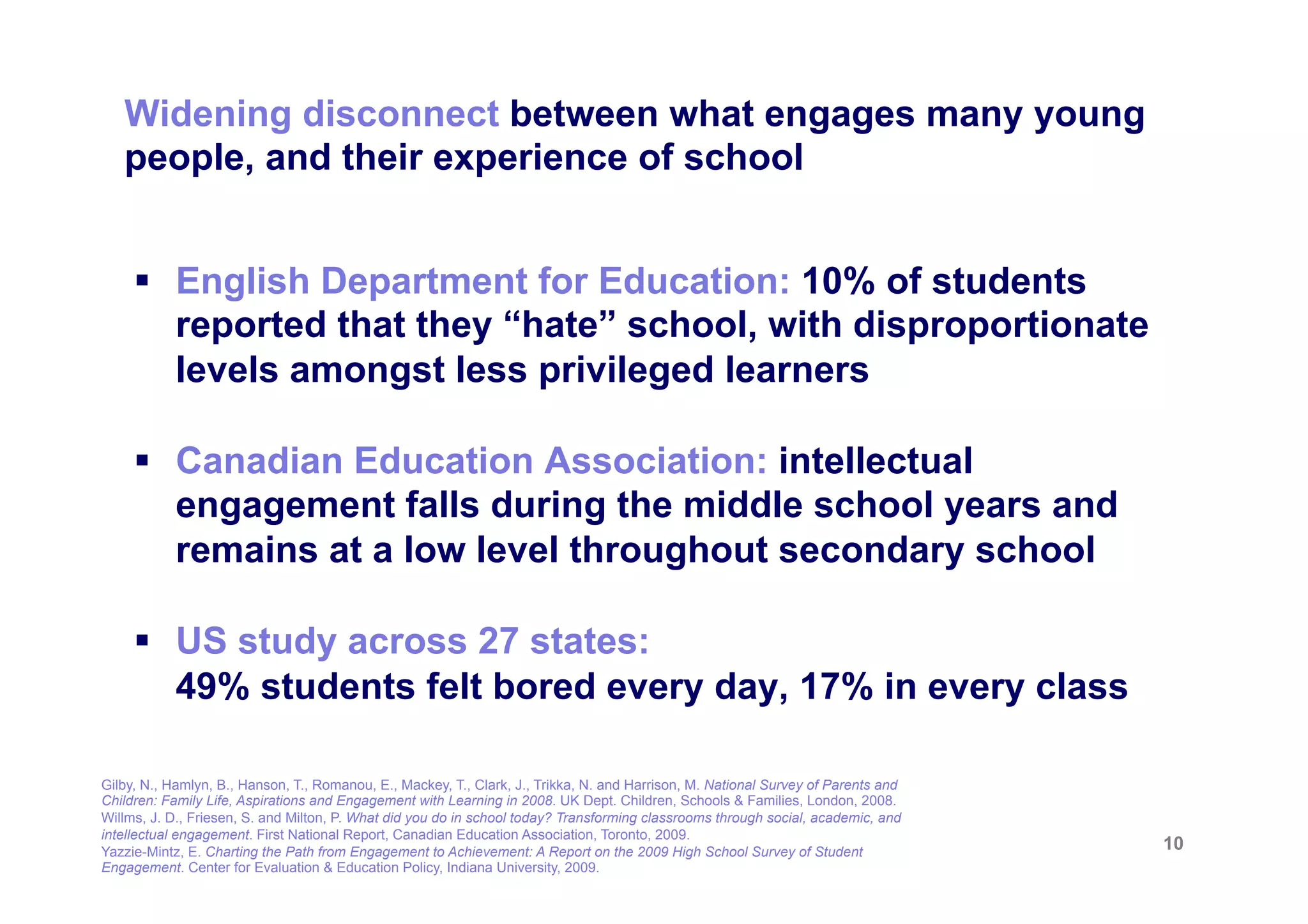 Widening disconnect between what engages many young
   people, and their experience of school


     §  English Department for Education: 10% of students
         reported that they “hate” school, with disproportionate
         levels amongst less privileged learners

     §  Canadian Education Association: intellectual
         engagement falls during the middle school years and
         remains at a low level throughout secondary school

     §  US study across 27 states:
         49% students felt bored every day, 17% in every class

Gilby, N., Hamlyn, B., Hanson, T., Romanou, E., Mackey, T., Clark, J., Trikka, N. and Harrison, M. National Survey of Parents and
Children: Family Life, Aspirations and Engagement with Learning in 2008. UK Dept. Children, Schools & Families, London, 2008.
Willms, J. D., Friesen, S. and Milton, P. What did you do in school today? Transforming classrooms through social, academic, and
intellectual engagement. First National Report, Canadian Education Association, Toronto, 2009.
Yazzie-Mintz, E. Charting the Path from Engagement to Achievement: A Report on the 2009 High School Survey of Student               10
Engagement. Center for Evaluation & Education Policy, Indiana University, 2009.
 
