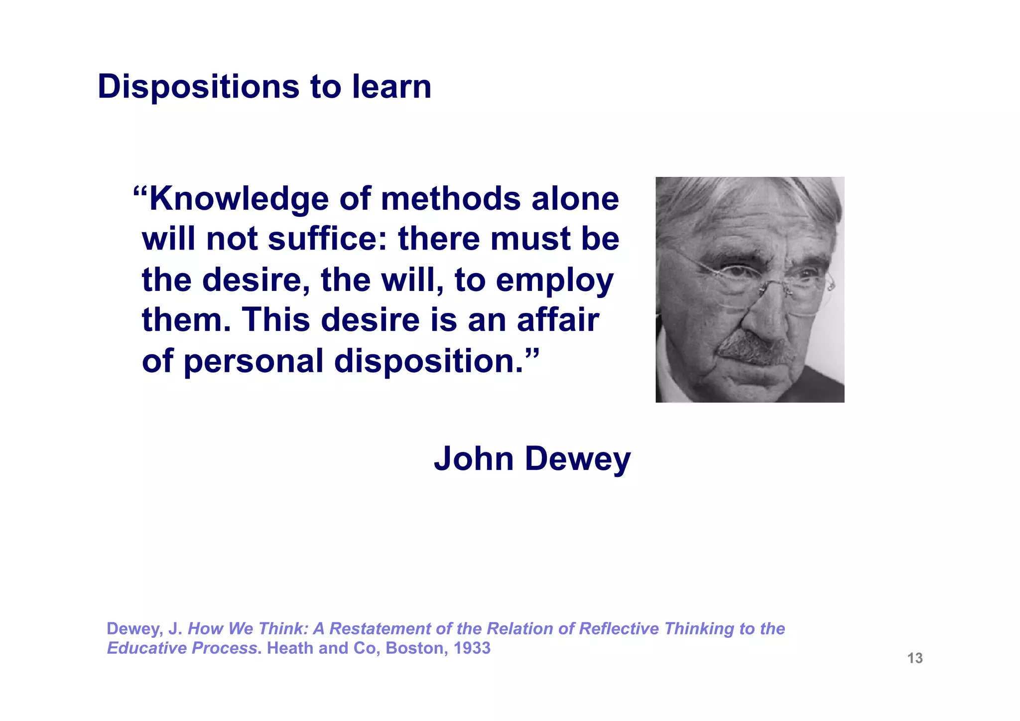 Dispositions to learn


   “Knowledge of methods alone
    will not suffice: there must be
    the desire, the will, to employ
    them. This desire is an affair
    of personal disposition.”

                                        John Dewey



Dewey, J. How We Think: A Restatement of the Relation of Reflective Thinking to the
Educative Process. Heath and Co, Boston, 1933
                                                                                      13
 
