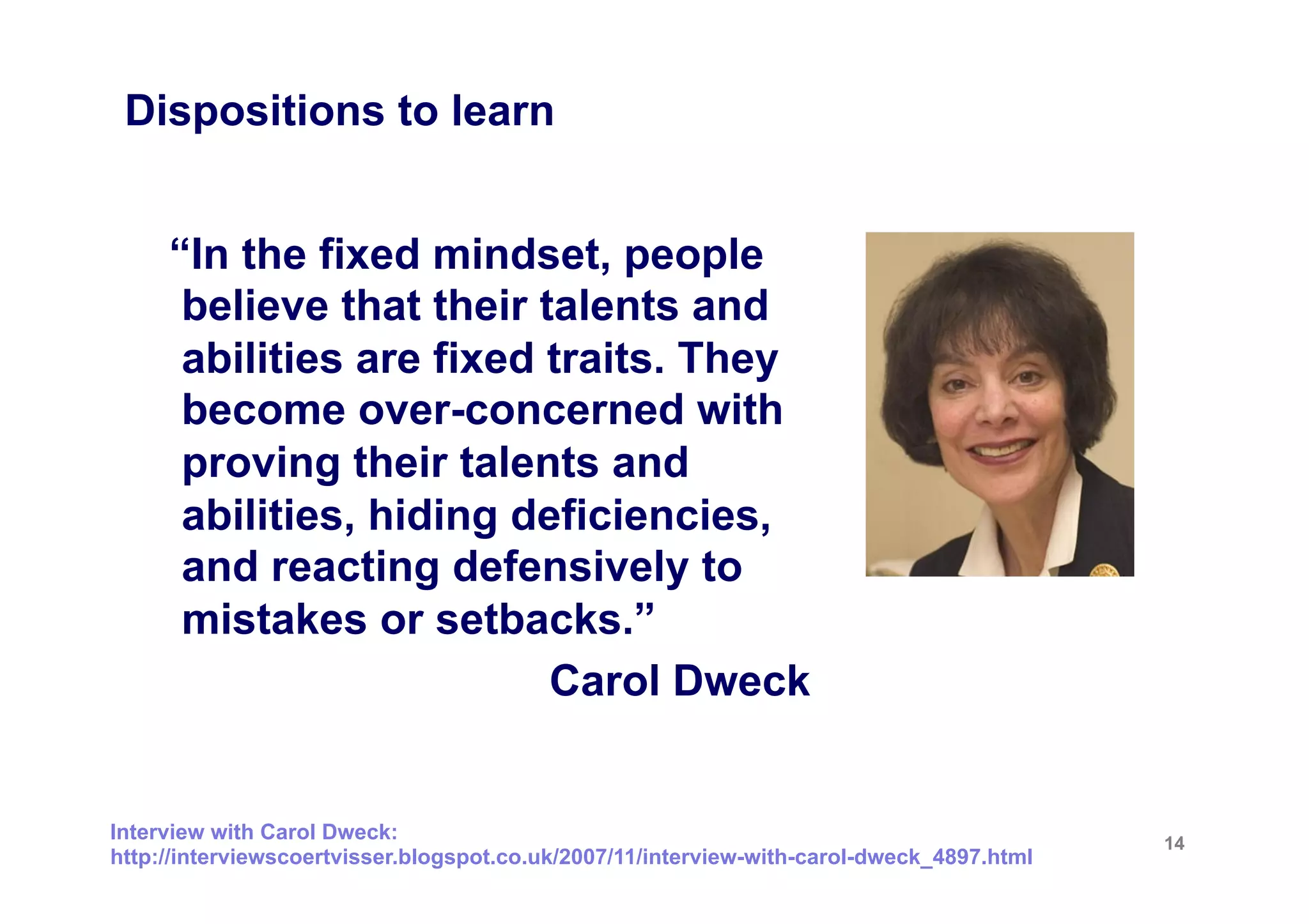 Dispositions to learn


     “In the fixed mindset, people
      believe that their talents and
      abilities are fixed traits. They
      become over-concerned with
      proving their talents and
      abilities, hiding deficiencies,
      and reacting defensively to
      mistakes or setbacks.”
                          Carol Dweck


Interview with Carol Dweck:                                                                14
http://interviewscoertvisser.blogspot.co.uk/2007/11/interview-with-carol-dweck_4897.html
 
