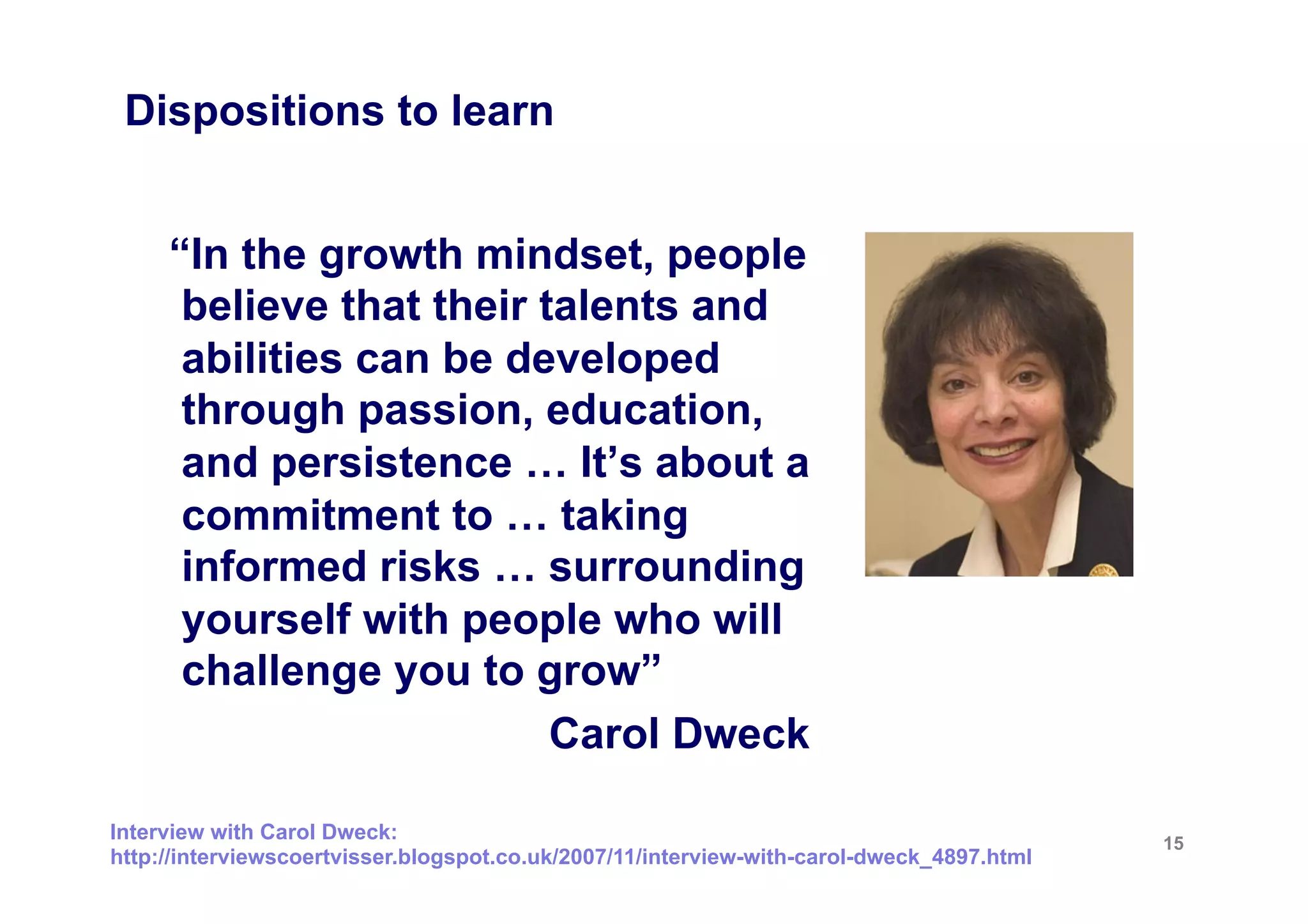 Dispositions to learn


     “In the growth mindset, people
      believe that their talents and
      abilities can be developed
      through passion, education,
      and persistence … It’s about a
      commitment to … taking
      informed risks … surrounding
      yourself with people who will
      challenge you to grow”
                          Carol Dweck

Interview with Carol Dweck:                                                                15
http://interviewscoertvisser.blogspot.co.uk/2007/11/interview-with-carol-dweck_4897.html
 