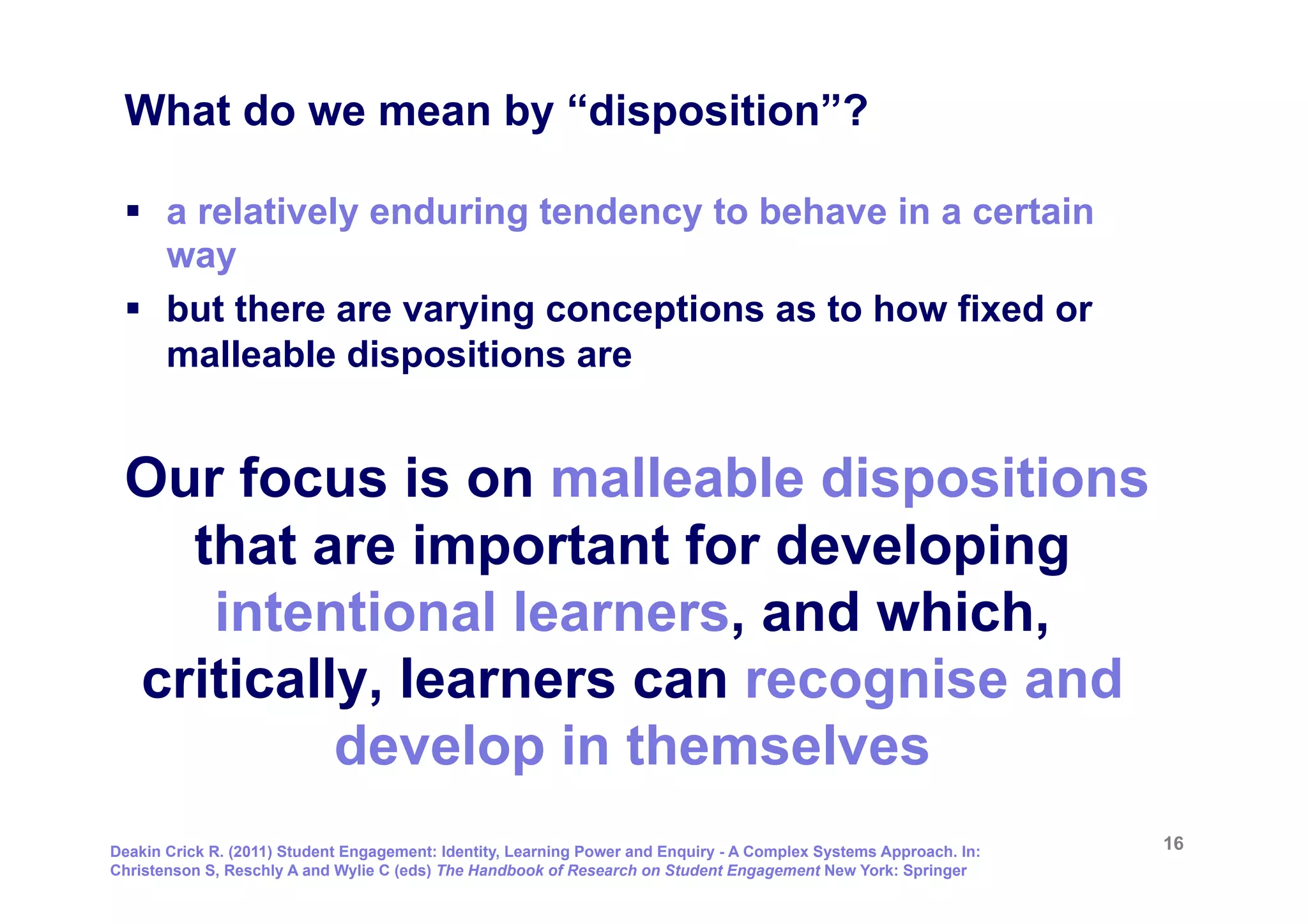 What do we mean by “disposition”?

 §  a relatively enduring tendency to behave in a certain
     way
 §  but there are varying conceptions as to how fixed or
     malleable dispositions are


 Our focus is on malleable dispositions
   that are important for developing
    intentional learners, and which,
 critically, learners can recognise and
          develop in themselves
Deakin Crick R. (2011) Student Engagement: Identity, Learning Power and Enquiry - A Complex Systems Approach. In:   16
Christenson S, Reschly A and Wylie C (eds) The Handbook of Research on Student Engagement New York: Springer
 