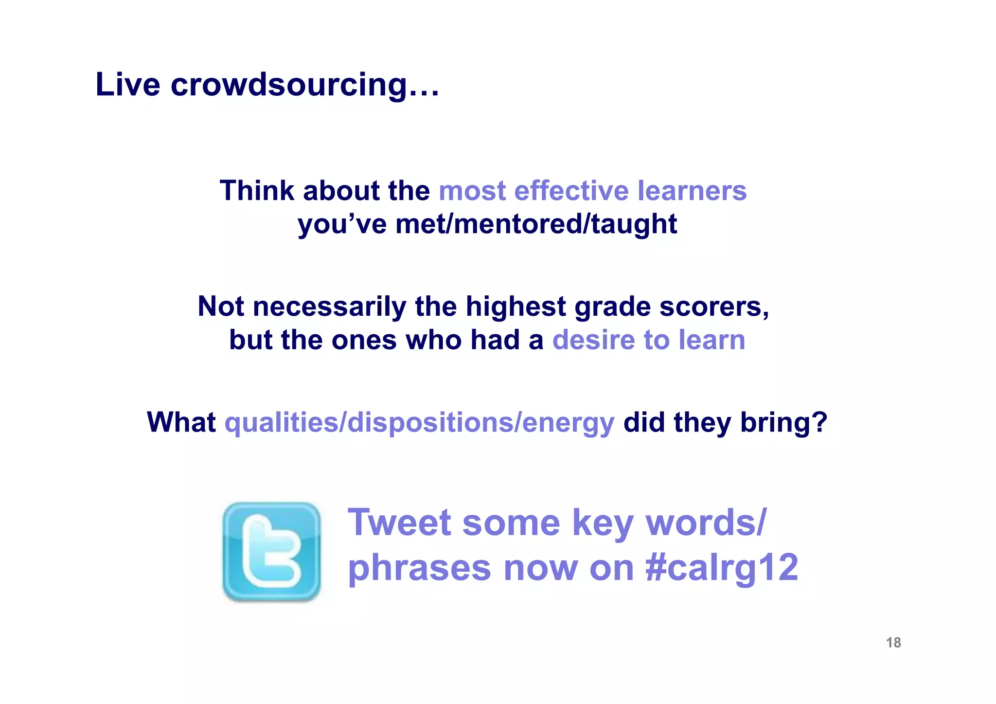 Live crowdsourcing…


       Think about the most effective learners
            you’ve met/mentored/taught

     Not necessarily the highest grade scorers,
       but the ones who had a desire to learn

  What qualities/dispositions/energy did they bring?


                Tweet some key words/
                phrases now on #calrg12
                                                       18
 