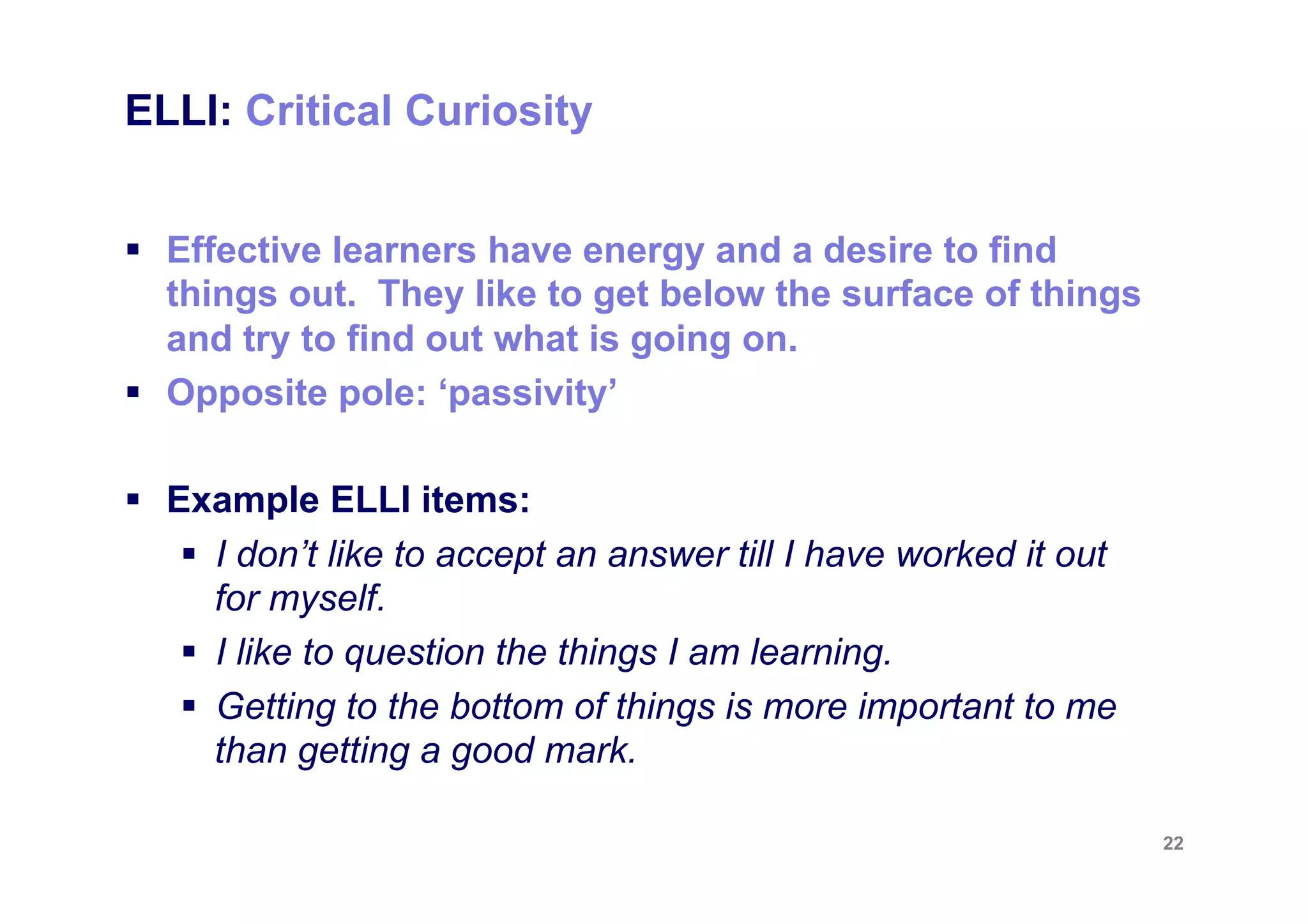 ELLI: Changing & Learning


§  Effective learners know that learning itself is learnable.
    They believe that, through effort, their minds can get
    bigger and stronger, just as their bodies can and they
    have energy to learn.
§  Opposite pole: ‘being stuck and static’

§  Example ELLI items:
     §  I expect to go on learning for a long time.
     §  I like to be able to improve the way I do things.
     §  I’m continually improving as a learner.


                                                                 22
 