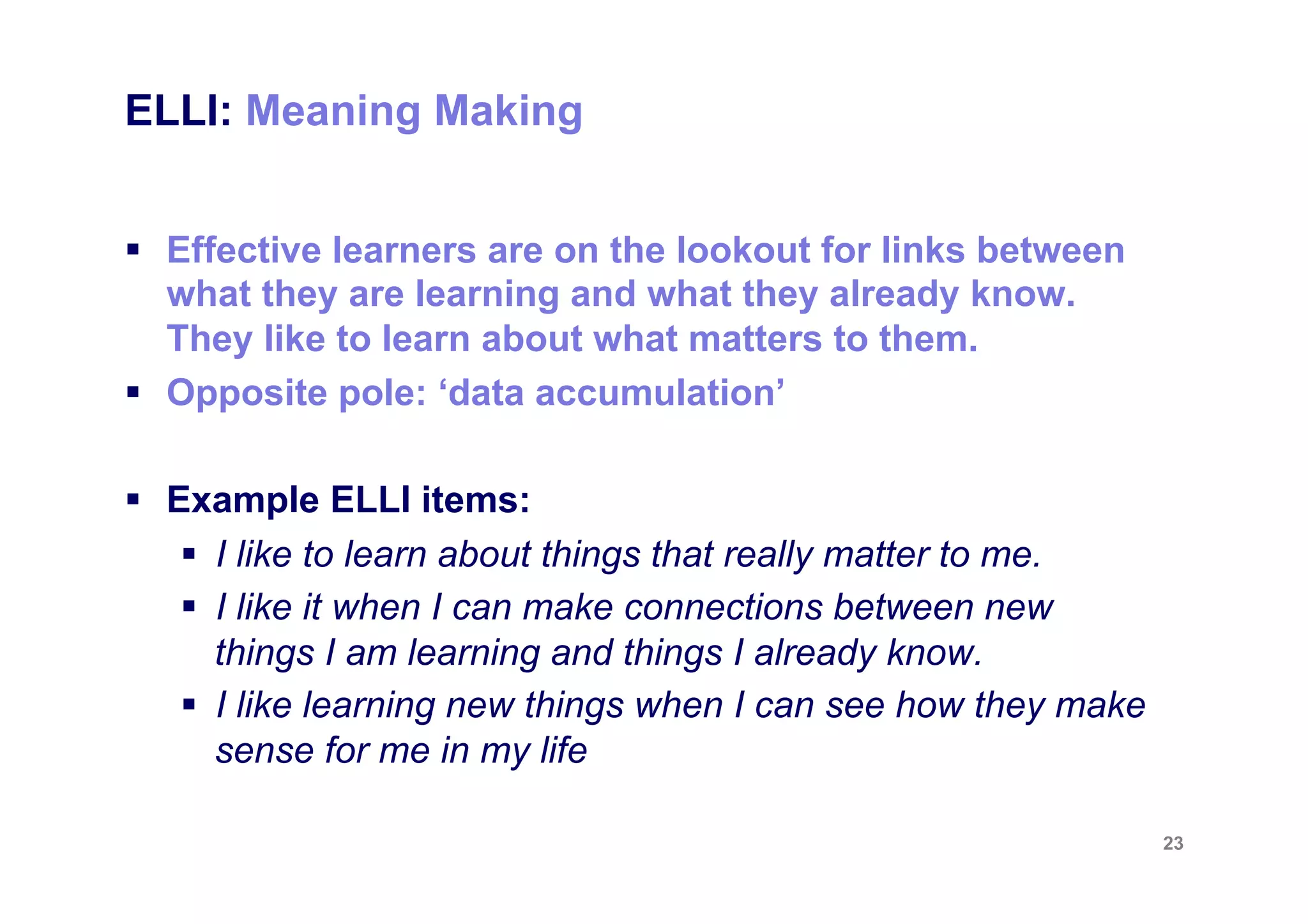 ELLI: Meaning Making


§  Effective learners are on the lookout for links between
    what they are learning and what they already know.
    They like to learn about what matters to them.
§  Opposite pole: ‘data accumulation’

§  Example ELLI items:
     §  I like to learn about things that really matter to me.
     §  I like it when I can make connections between new
         things I am learning and things I already know.
     §  I like learning new things when I can see how they make
         sense for me in my life

                                                                   23
 