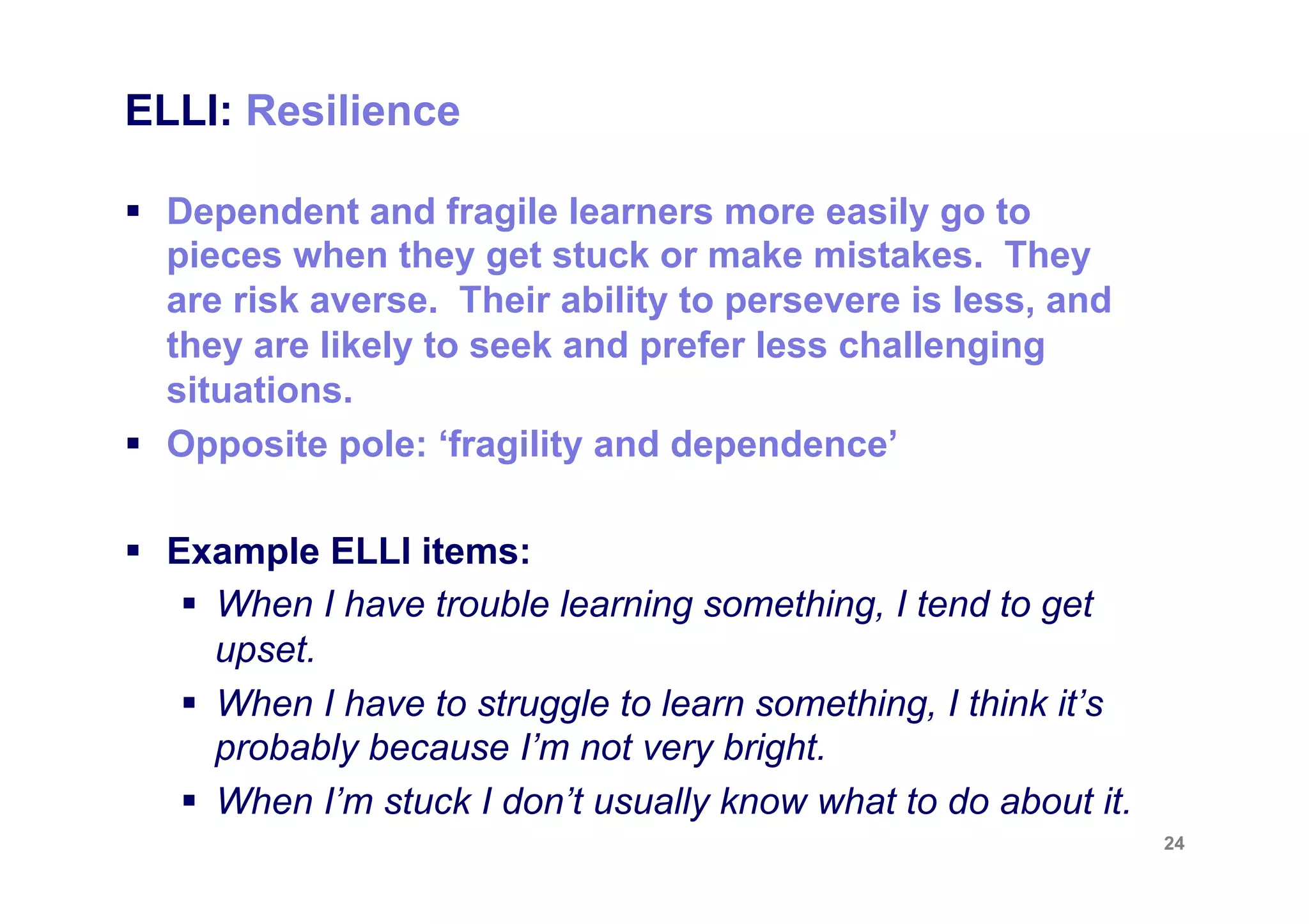 ELLI: Critical Curiosity


§  Effective learners have energy and a desire to find
    things out. They like to get below the surface of things
    and try to find out what is going on.
§  Opposite pole: ‘passivity’

§  Example ELLI items:
     §  I don’t like to accept an answer till I have worked it out
         for myself.
     §  I like to question the things I am learning.
     §  Getting to the bottom of things is more important to me
         than getting a good mark.

                                                                      24
 