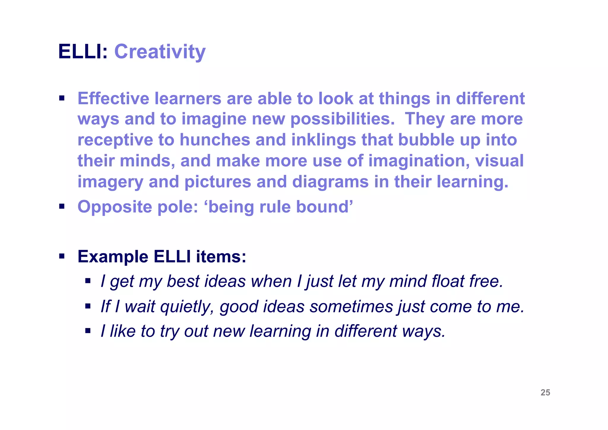 ELLI: Creativity

§  Effective learners are able to look at things in different
    ways and to imagine new possibilities. They are more
    receptive to hunches and inklings that bubble up into
    their minds, and make more use of imagination, visual
    imagery and pictures and diagrams in their learning.
§  Opposite pole: ‘being rule bound’

§  Example ELLI items:
     §  I get my best ideas when I just let my mind float free.
     §  If I wait quietly, good ideas sometimes just come to me.
     §  I like to try out new learning in different ways.


                                                                    25
 
