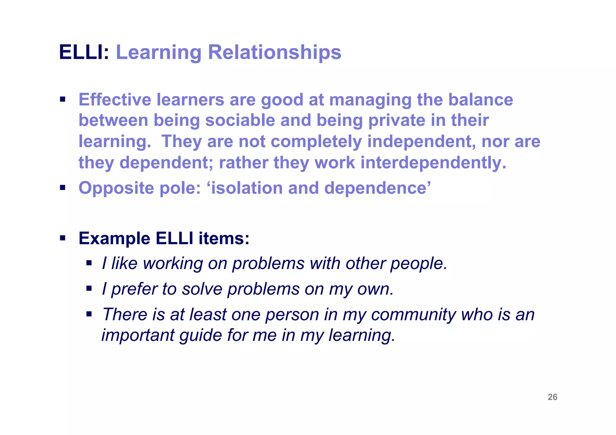 ELLI: Learning Relationships

§  Effective learners are good at managing the balance
    between being sociable and being private in their
    learning. They are not completely independent, nor are
    they dependent; rather they work interdependently.
§  Opposite pole: ‘isolation and dependence’

§  Example ELLI items:
     §  I like working on problems with other people.
     §  I prefer to solve problems on my own.
     §  There is at least one person in my community who is an
         important guide for me in my learning.


                                                                  26
 