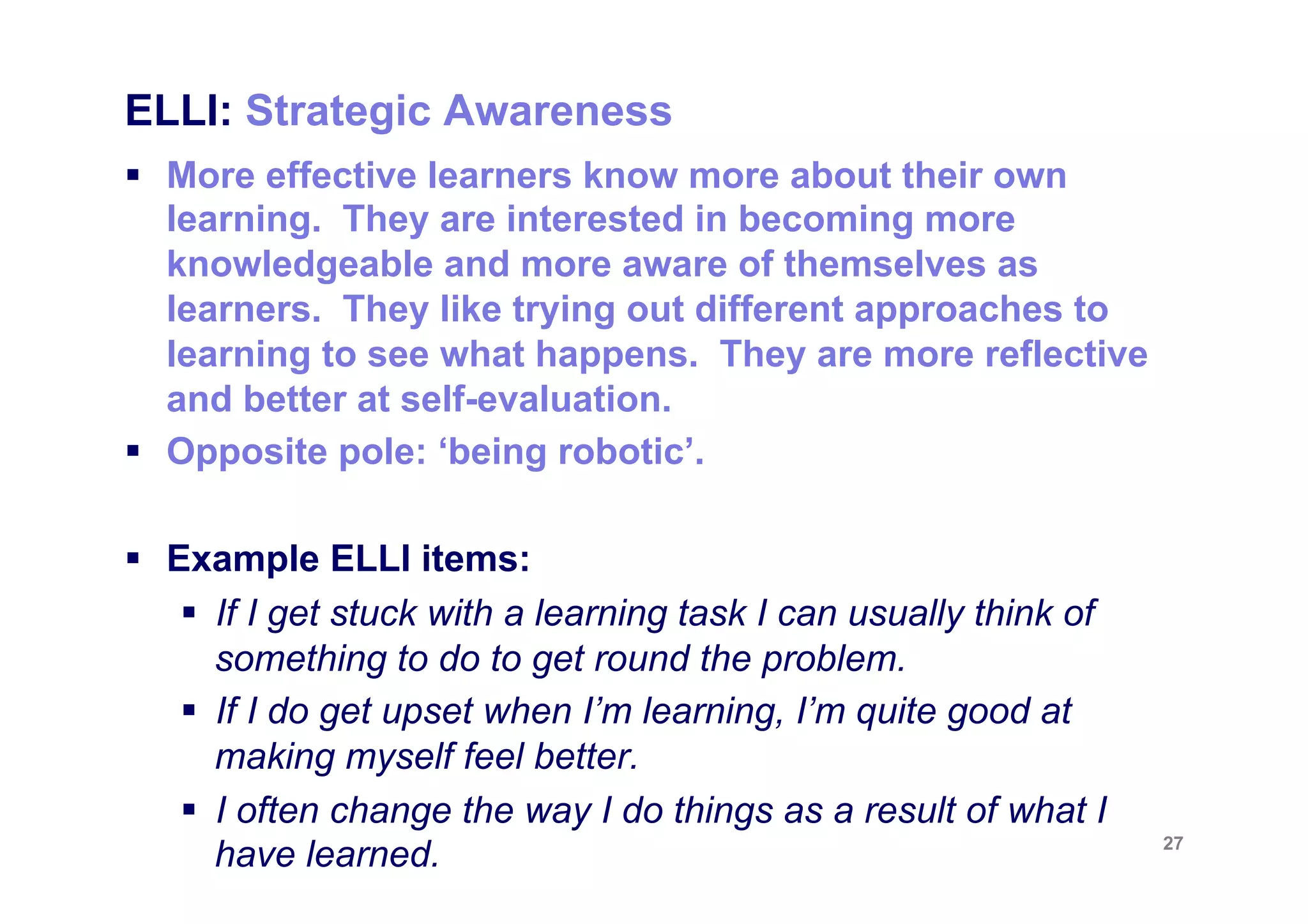 ELLI: Strategic Awareness
§  More effective learners know more about their own
    learning. They are interested in becoming more
    knowledgeable and more aware of themselves as
    learners. They like trying out different approaches to
    learning to see what happens. They are more reflective
    and better at self-evaluation.
§  Opposite pole: ‘being robotic’.

§  Example ELLI items:
     §  If I get stuck with a learning task I can usually think of
         something to do to get round the problem.
     §  If I do get upset when I’m learning, I’m quite good at
         making myself feel better.
     §  I often change the way I do things as a result of what I
                                                                      27
         have learned.
 
