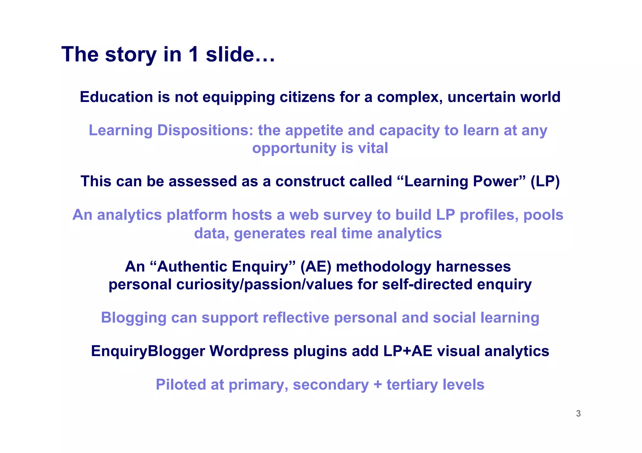The story in 1 slide…
 Education is not equipping citizens for a complex, uncertain world

   Learning Dispositions: the appetite and capacity to learn at any
                         opportunity is vital

  This can be assessed as a construct called “Learning Power” (LP)

 An analytics platform hosts a web survey to build LP profiles, pools
                  data, generates real time analytics

       An “Authentic Enquiry” (AE) methodology harnesses
     personal curiosity/passion/values for self-directed enquiry

    Blogging can support reflective personal and social learning

   EnquiryBlogger Wordpress plugins add LP+AE visual analytics

            Piloted at primary, secondary + tertiary levels
                                                                        3
 