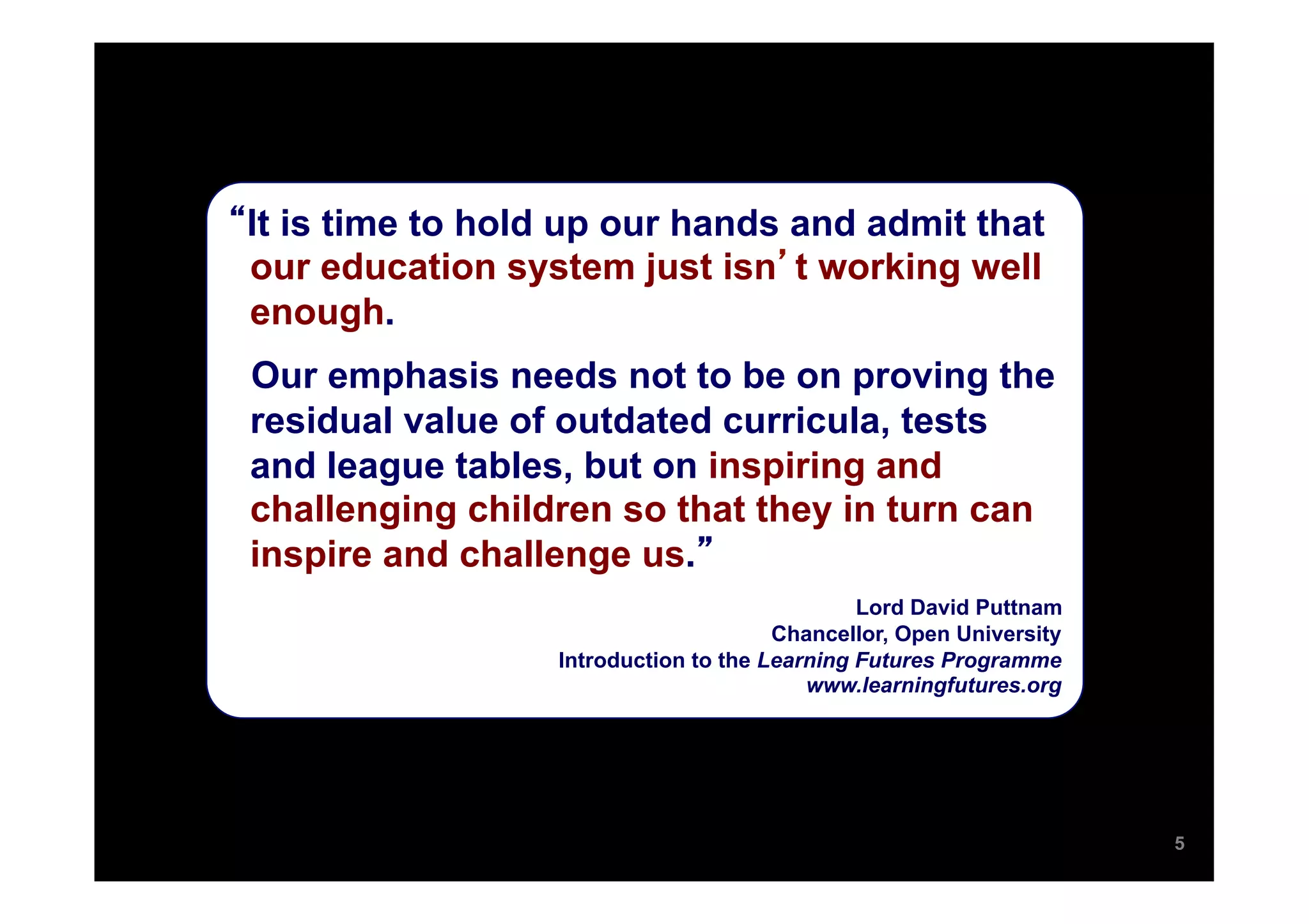 It is time to hold up our hands and admit that
our education system just isn t working well
enough.
Our emphasis needs not to be on proving the
residual value of outdated curricula, tests
and league tables, but on inspiring and
challenging children so that they in turn can
inspire and challenge us.
                                              Lord David Puttnam
                                      Chancellor, Open University
                 Introduction to the Learning Futures Programme
                                         www.learningfutures.org




                                                                    5
 