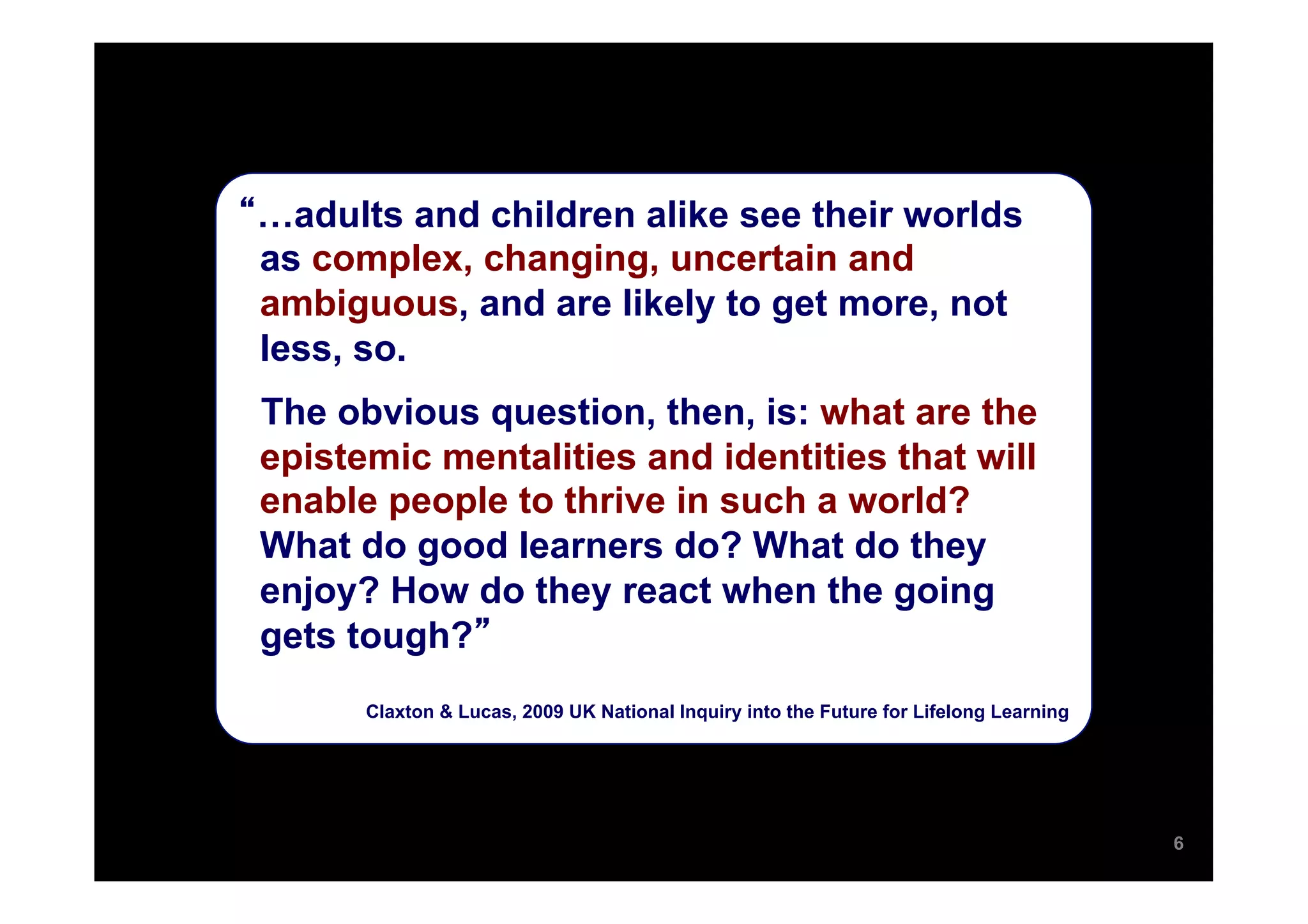 …adults and children alike see their worlds
as complex, changing, uncertain and
ambiguous, and are likely to get more, not
less, so.
The obvious question, then, is: what are the
epistemic mentalities and identities that will
enable people to thrive in such a world?
What do good learners do? What do they
enjoy? How do they react when the going
gets tough?
      Claxton & Lucas, 2009 UK National Inquiry into the Future for Lifelong Learning




                                                                                        6
 