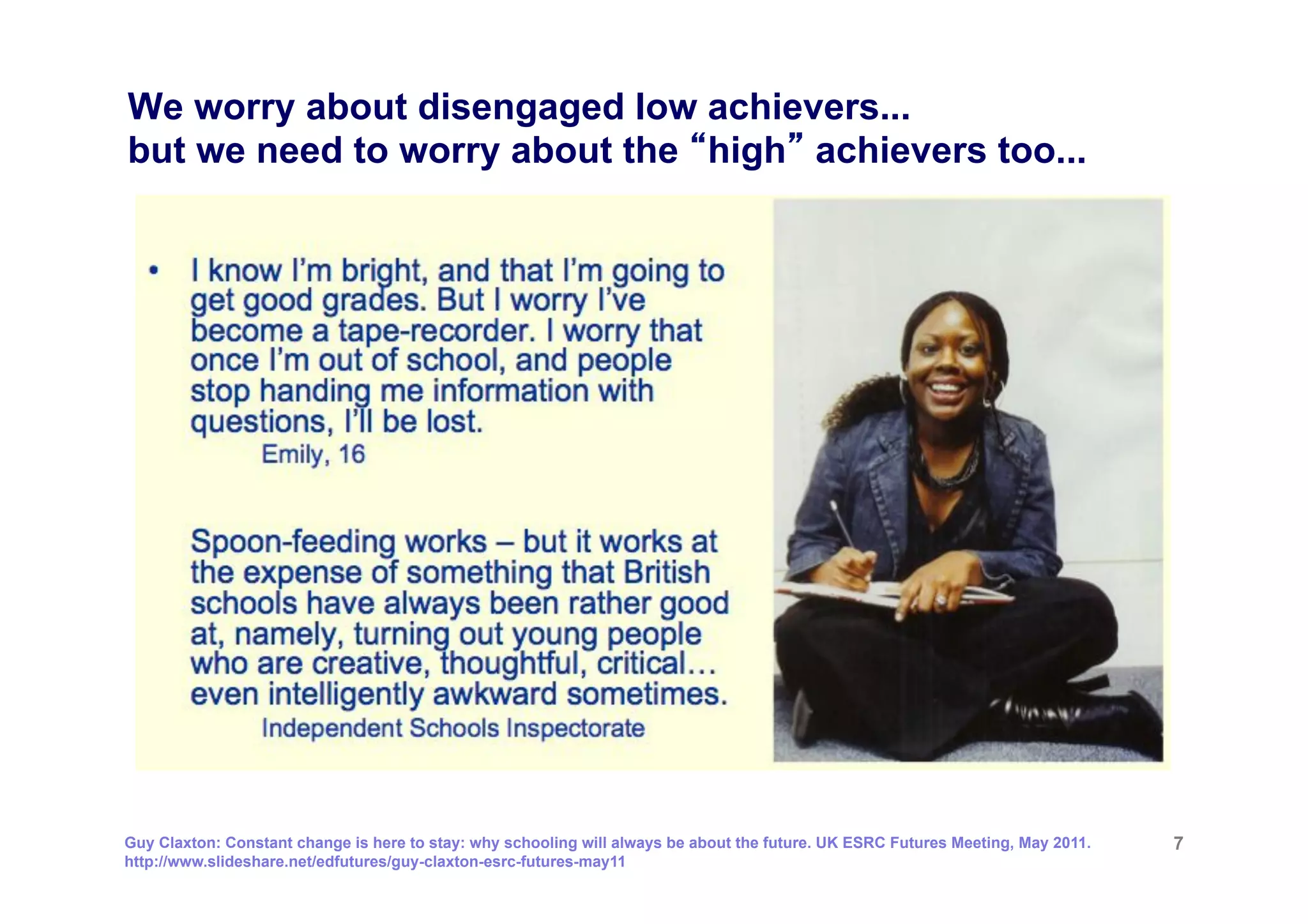 We worry about disengaged low achievers...
but we need to worry about the high achievers too...




Guy Claxton: Constant change is here to stay: why schooling will always be about the future. UK ESRC Futures Meeting, May 2011.   7
http://www.slideshare.net/edfutures/guy-claxton-esrc-futures-may11
 