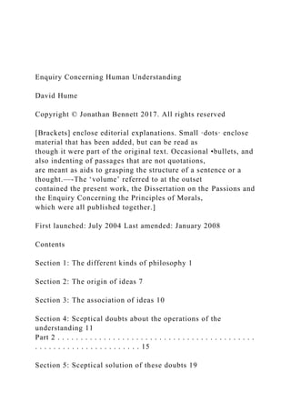 Enquiry Concerning Human Understanding
David Hume
Copyright © Jonathan Bennett 2017. All rights reserved
[Brackets] enclose editorial explanations. Small ·dots· enclose
material that has been added, but can be read as
though it were part of the original text. Occasional •bullets, and
also indenting of passages that are not quotations,
are meant as aids to grasping the structure of a sentence or a
thought.—-The ‘volume’ referred to at the outset
contained the present work, the Dissertation on the Passions and
the Enquiry Concerning the Principles of Morals,
which were all published together.]
First launched: July 2004 Last amended: January 2008
Contents
Section 1: The different kinds of philosophy 1
Section 2: The origin of ideas 7
Section 3: The association of ideas 10
Section 4: Sceptical doubts about the operations of the
understanding 11
Part 2 . . . . . . . . . . . . . . . . . . . . . . . . . . . . . . . . . . . . . . . . . . .
. . . . . . . . . . . . . . . . . . . . . . . 15
Section 5: Sceptical solution of these doubts 19
 