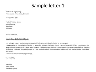 Sample letter 1
Golden Gate Engineering
Prince Square, Prince Street, Dehradun

24 September 2009

Pro-Skills Training Centre
Jubilee Building
Silver Road
Dehradun



Dear Sir or Madam,

Enquiry about Quality Control Course

I am writing to enquire whether your company could offer a course on Quality Control for our managers.
I saw your advert in the HK Daily on Tuesday, 22 September 2009, and the Quality Control Training Course (Ref.: QC 101 ) mentioned in the
 advert might be suitable for us. I would like to know if it is possible for you to offer a 3-month training course starting before or, at the latest,
 on Monday, 12 October 2009, for a group of 20. Could you send us some information about the teaching staff and the possible schedule for
 this course?
 I am looking forward to receiving your reply.

Yours faithfully,



(signature)
David Mathur
Managing Director
 
