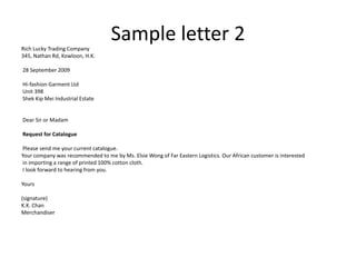 Rich Lucky Trading Company
                                   Sample letter 2
345, Nathan Rd, Kowloon, H.K.

28 September 2009

Hi-fashion Garment Ltd
Unit 398
Shek Kip Mei Industrial Estate


Dear Sir or Madam

Request for Catalogue

 Please send me your current catalogue.
Your company was recommended to me by Ms. Elsie Wong of Far Eastern Logistics. Our African customer is interested
 in importing a range of printed 100% cotton cloth.
 I look forward to hearing from you.

Yours

(signature)
K.K. Chan
Merchandiser
 